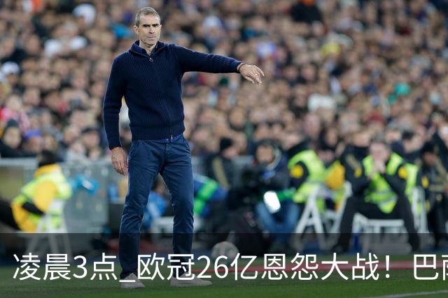 凌晨3点 欧冠26亿恩怨大战！巴萨冲12连胜 9大亿元巨星亮相